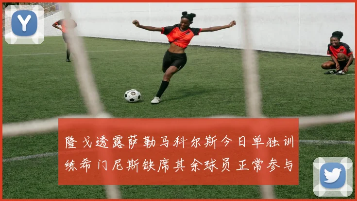 隆戈透露萨勒马科尔斯今日单独训练希门尼斯缺席其余球员正常参与训练