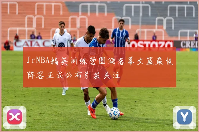 JrNBA精英训练营圆满落幕女篮最佳阵容正式公布引发关注