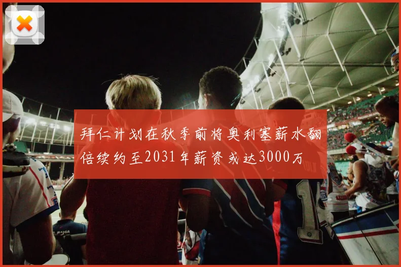 拜仁计划在秋季前将奥利塞薪水翻倍续约至2031年薪资或达3000万