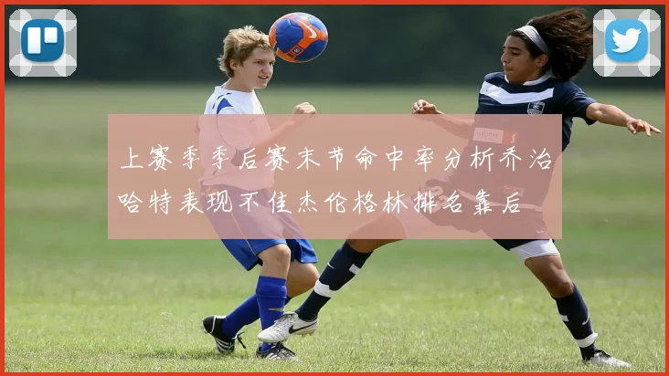 上赛季季后赛末节命中率分析乔治哈特表现不佳杰伦格林排名靠后