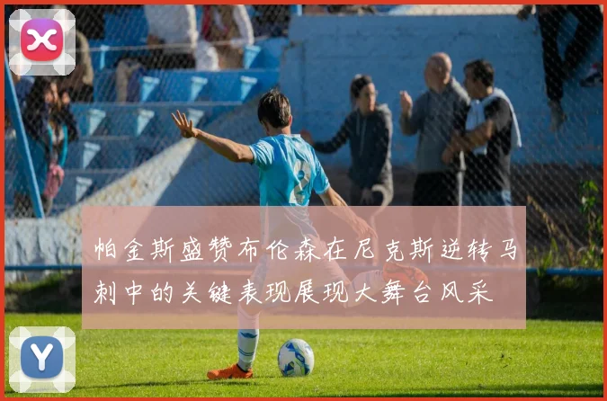 帕金斯盛赞布伦森在尼克斯逆转马刺中的关键表现展现大舞台风采