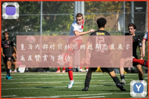 皇马内部对贝林厄姆近期态度表示高度赞赏与期待