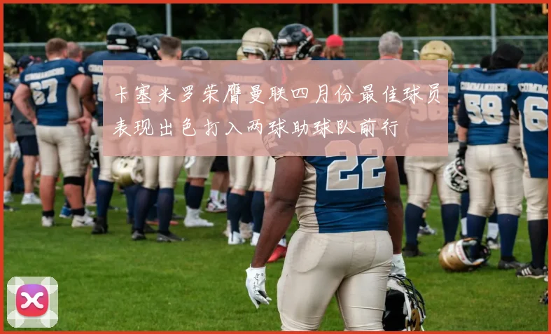 卡塞米罗荣膺曼联四月份最佳球员表现出色打入两球助球队前行