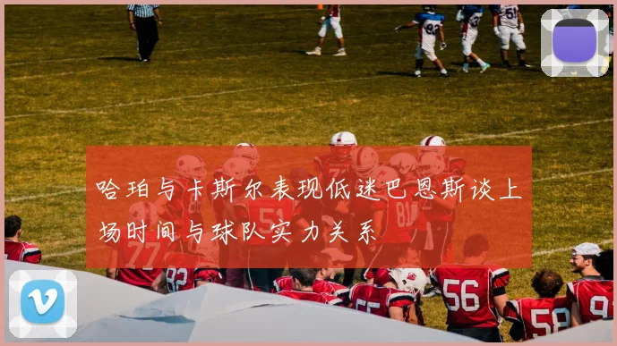 哈珀与卡斯尔表现低迷巴恩斯谈上场时间与球队实力关系