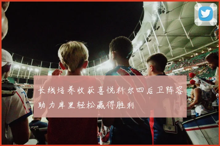 长线培养收获喜悦科尔四后卫阵容助力库里轻松赢得胜利
