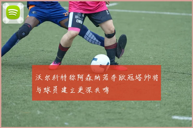 沃尔科特称阿森纳若夺欧冠塔帅将与球员建立更深共鸣