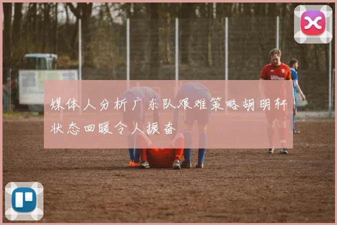 媒体人分析广东队艰难策略胡明轩状态回暖令人振奋
