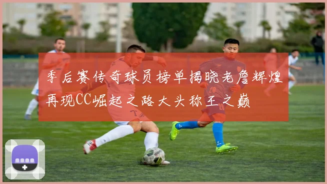 季后赛传奇球员榜单揭晓老詹辉煌再现CC崛起之路大头称王之巅