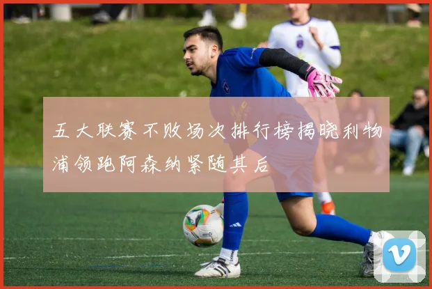 五大联赛不败场次排行榜揭晓利物浦领跑阿森纳紧随其后