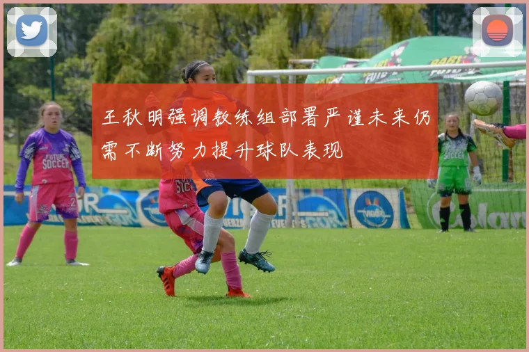 王秋明强调教练组部署严谨未来仍需不断努力提升球队表现