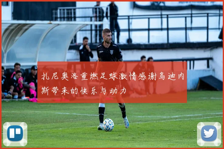扎尼奥洛重燃足球激情感谢乌迪内斯带来的快乐与动力
