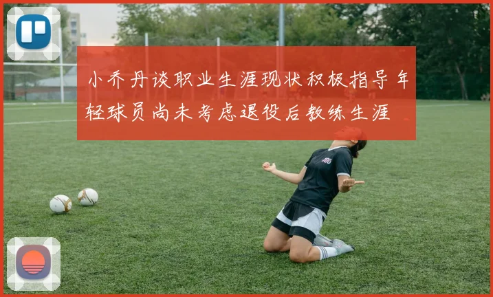 小乔丹谈职业生涯现状积极指导年轻球员尚未考虑退役后教练生涯