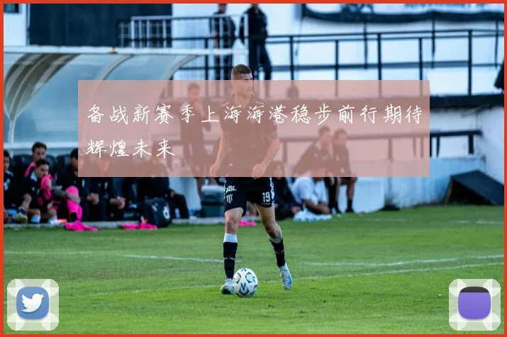 备战新赛季上海海港稳步前行期待辉煌未来