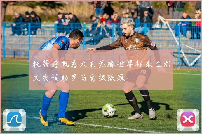 托蒂感慨意大利无缘世界杯米兰尤文失误助罗马晋级欧冠