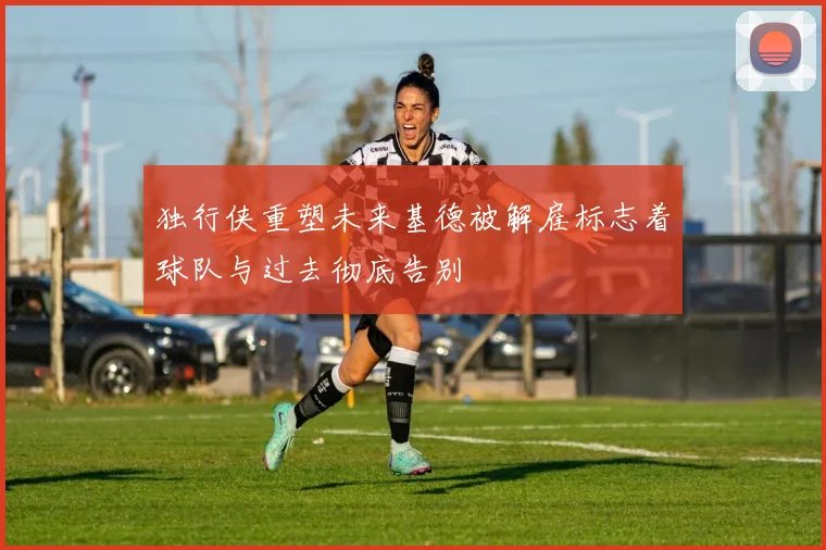 独行侠重塑未来基德被解雇标志着球队与过去彻底告别