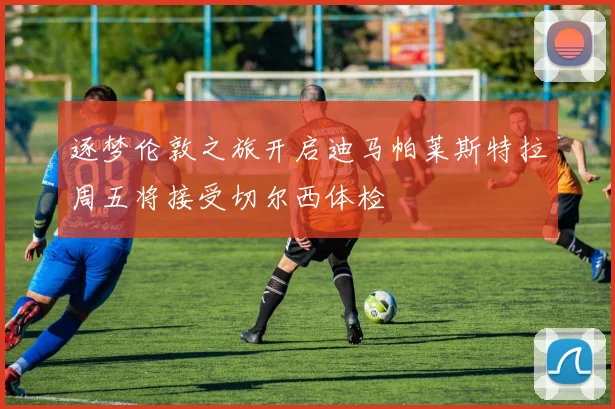 逐梦伦敦之旅开启迪马帕莱斯特拉周五将接受切尔西体检