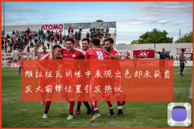 维拉纽瓦训练中表现出色却未获首发大前锋位置引发热议