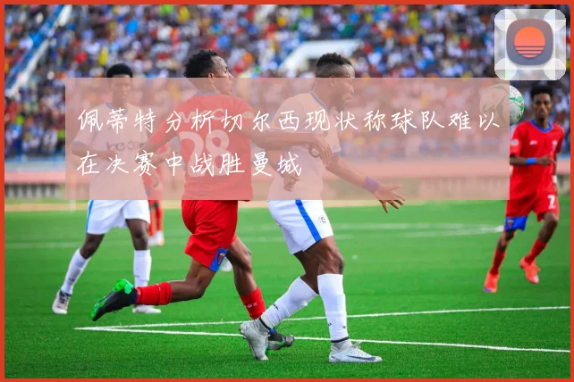 佩蒂特分析切尔西现状称球队难以在决赛中战胜曼城