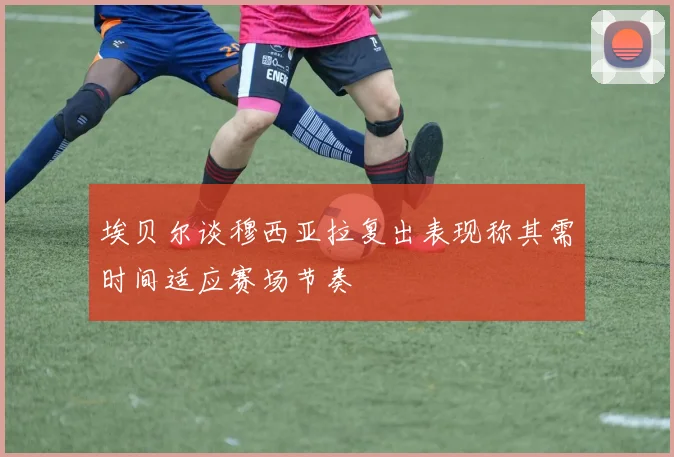 埃贝尔谈穆西亚拉复出表现称其需时间适应赛场节奏