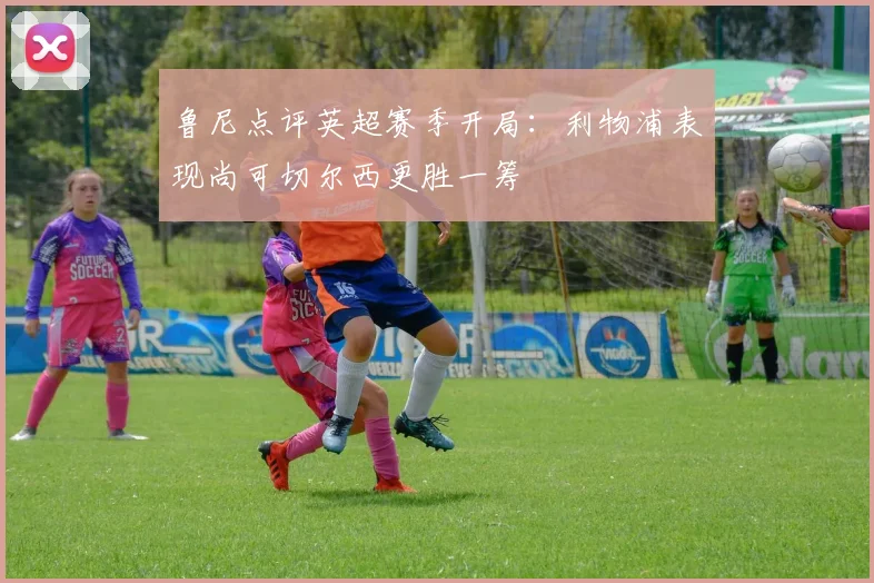 鲁尼点评英超赛季开局：利物浦表现尚可切尔西更胜一筹