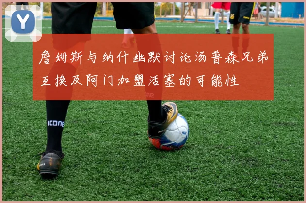 詹姆斯与纳什幽默讨论汤普森兄弟互换及阿门加盟活塞的可能性