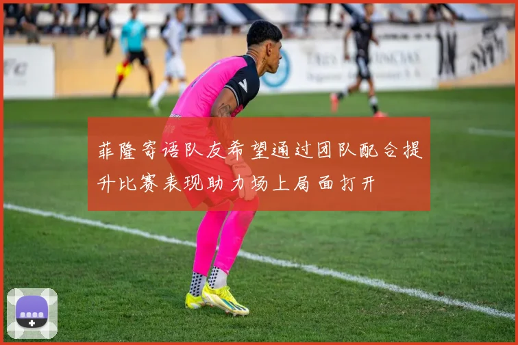 菲隆寄语队友希望通过团队配合提升比赛表现助力场上局面打开