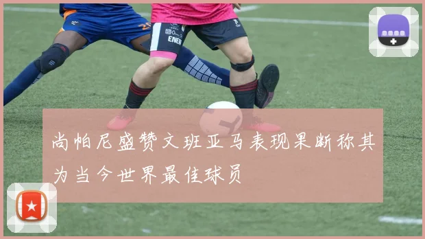 尚帕尼盛赞文班亚马表现果断称其为当今世界最佳球员